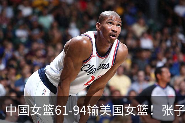 中国女篮61-94输美国女篮！张子宇创惊喜，这一战看到3个事实