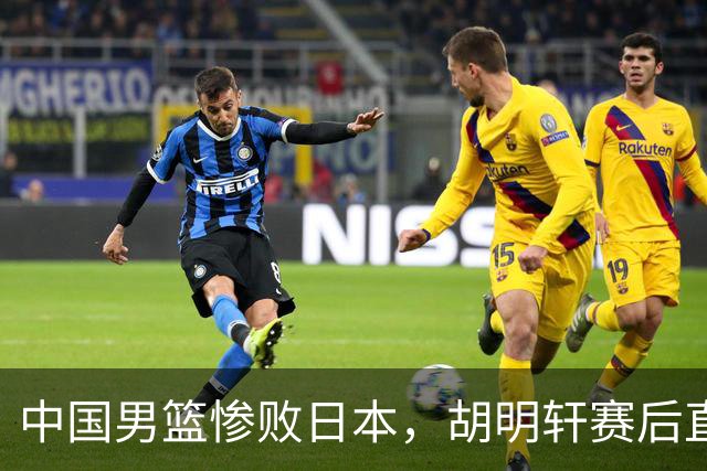 中国男篮惨败日本，胡明轩赛后直言“准备不足”成常客！