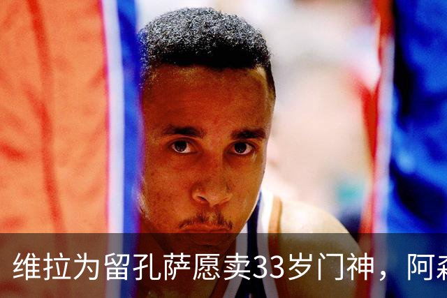 维拉为留孔萨愿卖33岁门神，阿森纳引援再遭重创